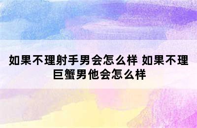 如果不理射手男会怎么样 如果不理巨蟹男他会怎么样